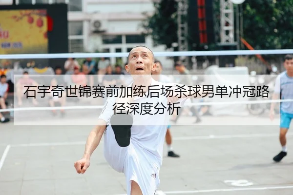 石宇奇世锦赛前加练后场杀球男单冲冠路径深度分析