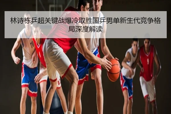 林诗栋乒超关键战爆冷取胜国乒男单新生代竞争格局深度解读