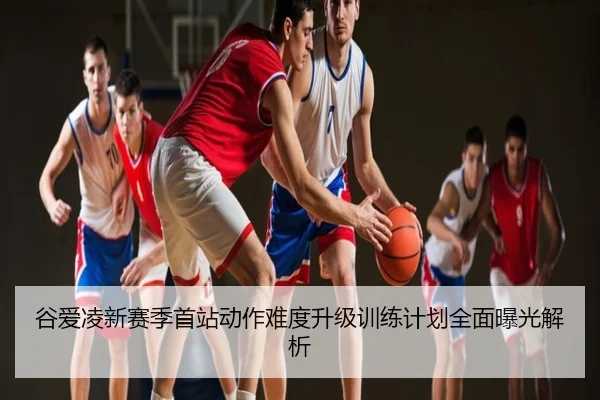 谷爱凌新赛季首站动作难度升级训练计划全面曝光解析